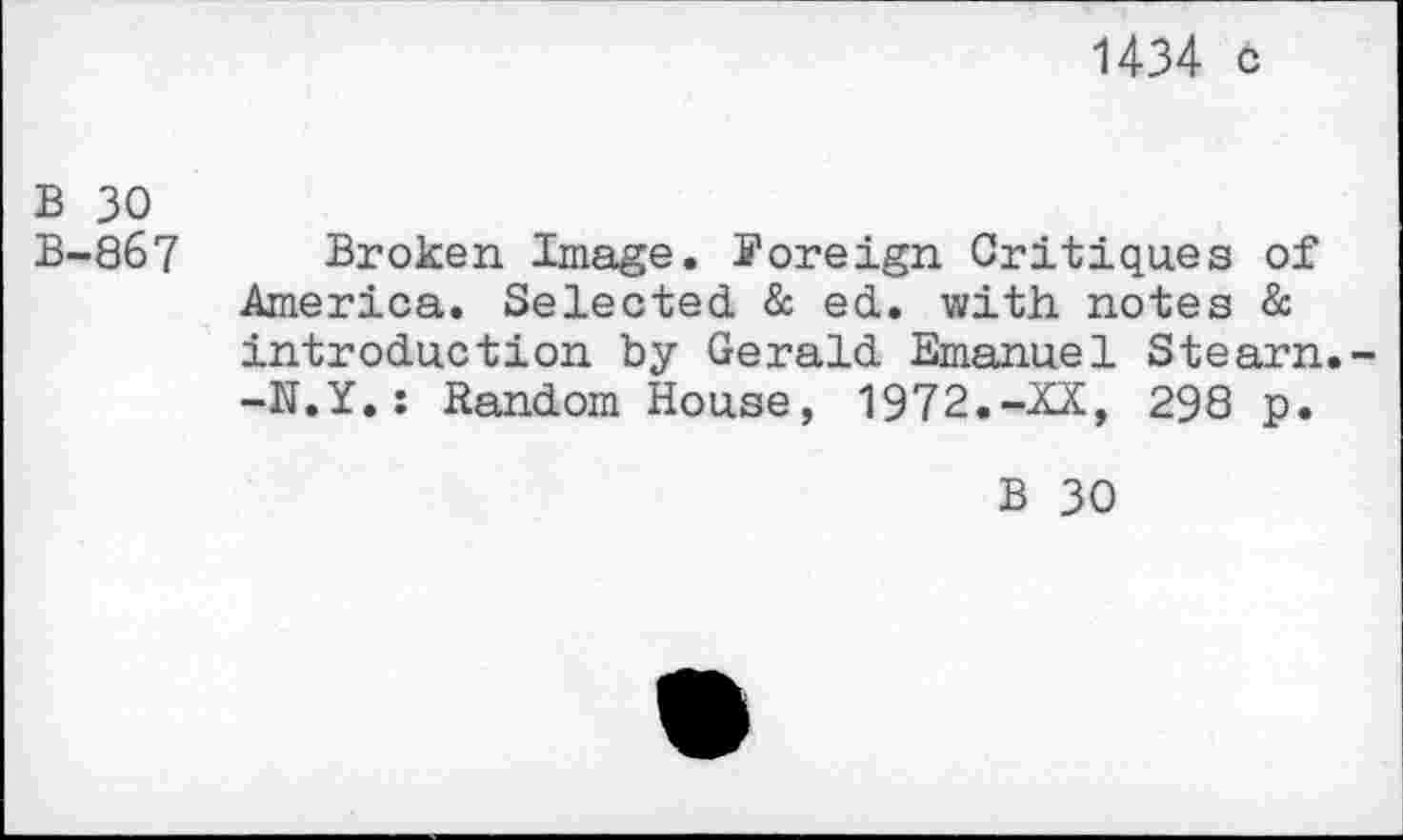 ﻿1434 c
B 30
B-867 Broken Image, foreign Critiques of America. Selected & ed. with notes & introduction by Gerald Emanuel Stearn. -N.Y.: Random House, 1972.-XX, 298 p.
B 30